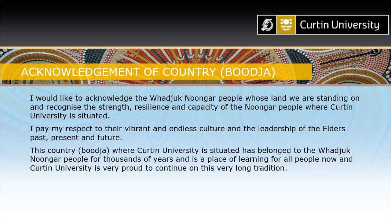 Acknowledgement of Country (Boodja). I would like to acknowledge the Whadjuk Noongar people whose land we are standing on and recognise the strength, resilience and capacity of the Noongar people where Curtin University is situated. I pay my respect to their vibrant and endless culture and the leadership of the Elders past, present and future. This country (boodja) where Curtin University is situated has belonged to the Whadjuk Noongar people for thousands of years and is a place of learning for all people now and Curtin University is very proud to continue on this very long tradition.